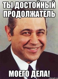 ты достойный продолжатель моего дела!