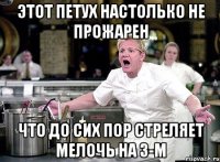 этот петух настолько не прожарен что до сих пор стреляет мелочь на 3-м