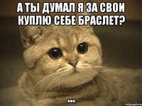 а ты думал я за свои куплю себе браслет? ...