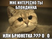 мне интересно ты блондинка или брюнетка ??? о_о