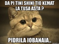 da pi tini shini tio kemat la tusa asta ? pidrila iobanaia..