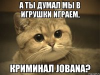 а ты думал мы в игрушки играем, криминал jobana?