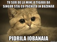 tu seri de la mine o tigara da singur stai cu pachetu in buzunar pidrila iobanaia