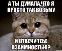 а ты думала,что я просто так возьму и отвечу тебе взаимностью?