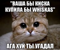 "ваша бы киска купила бы whiskas" ага хуй ты угадал