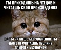 ты приходишь на чтецов и читаешь свои произведения но ты читаешь без уважения. ты даже не считаешь публику глупой и бездарной