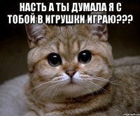 насть а ты думала я с тобой в игрушки играю??? 