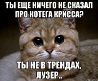 ты еще ничего не сказал про котега крисса? ты не в трендах, лузер..