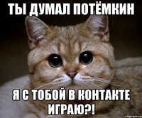 ты думал потёмкин я с тобой в контакте играю?!