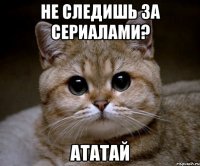 не следишь за сериалами? ататай