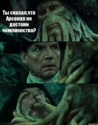 Ты сказал,что Арсенал не достоин чемпионства?  