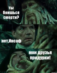 ты боишься смерти? нет,Инсаф мои друзья придурки!