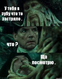 У тебя в зубу что то застряло . что ? Ща посмотрю .