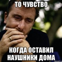 то чувство когда оставил наушники дома