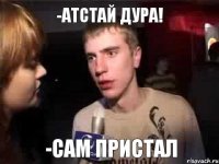 -атстай дура! -сам пристал