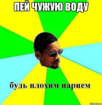 пей чужую воду 