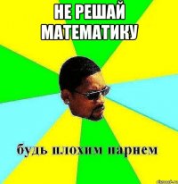 не решай математику 