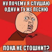 ну почему я слушаю одну и ту же песню пока не стошнит?