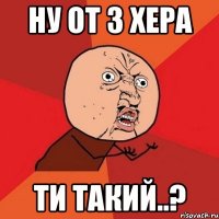 ну от з хера ти такий..?