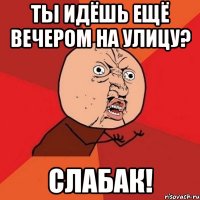 ты идёшь ещё вечером на улицу? слабак!