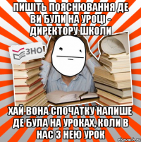 пишіть пояснювання де ви були на уроці - директору школи хай вона спочатку напише де була на уроках, коли в нас з нею урок