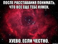 после расставания понимать, что все еще тебе нужен, хуево, если честно.