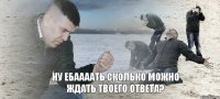 ну ебаааать сколько можно ждать твоего ответа?