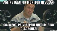 am instalat un monitor in volan ca sa poti privi repede un film, pina clacsonezi