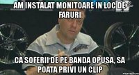 am instalat monitoare in loc de faruri ca soferii de pe banda opusa, sa poata privi un clip