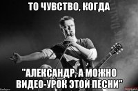 то чувство, когда "александр, а можно видео-урок этой песни"