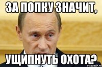 за попку значит, ущипнуть охота?