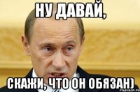 ну давай, скажи, что он обязан)