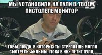 мы установили на пули в твоем пистолете монитор чтобы люди, в которых ты стреляешь могли смотреть фильмы, пока в них летит пуля