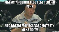 мы установили тебе тебе телек в руку что бы ты мог всегда смотреть меня по tv