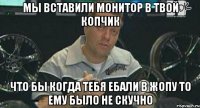 мы вставили монитор в твой копчик что бы когда тебя ебали в жопу то ему было не скучно