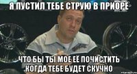 я пустил тебе струю в приоре что бы ты мое её почистить когда тебе будет скучно