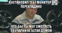 я установил тебе монитор в перекладину что-бы ты мог смотреть обучалки не бегая домой