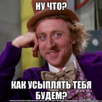 ну что? как усыплять тебя будем?