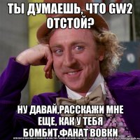 ты думаешь, что gw2 отстой? ну давай,расскажи мне еще, как у тебя бомбит,фанат вовки