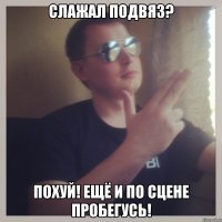 слажал подвяз? похуй! ещё и по сцене пробегусь!