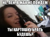 не, лен, в мак не пойдем ты картошку брать будешь?