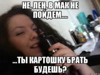 не, лен, в мак не пойдем.... ...ты картошку брать будешь?