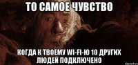 то самое чувство когда к твоему wi-fi-ю 10 других людей подключено