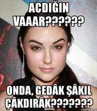 acdığın vaaar??? onda, gedâk şâkil çâkdirâk???