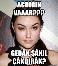 acdığın vaaar??? gedâk şâkil çâkdirâk?