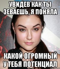 увидев как ты зеваешь, я поняла какой огромный у тебя потенциал