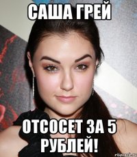 саша грей отсосет за 5 рублей!