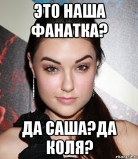 это наша фанатка? да саша?да коля?