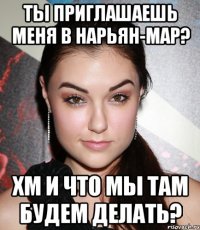 ты приглашаешь меня в нарьян-мар? хм и что мы там будем делать?