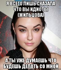 я всего лишь сказала что вы идиоты (жильцова) а ты уже думаешь что будешь делать со мной